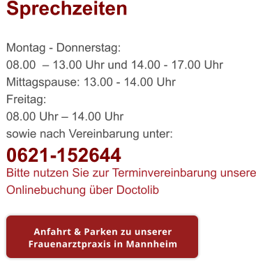 Sprechzeiten  Montag - Donnerstag: 08.00  – 13.00 Uhr und 14.00 - 17.00 Uhr Mittagspause: 13.00 - 14.00 Uhr Freitag: 08.00 Uhr – 14.00 Uhr sowie nach Vereinbarung unter: 0621-152644 Bitte nutzen Sie zur Terminvereinbarung unsere Onlinebuchung über Doctolib Anfahrt & Parken zu unserer Frauenarztpraxis in Mannheim Anfahrt & Parken zu unserer Frauenarztpraxis in Mannheim